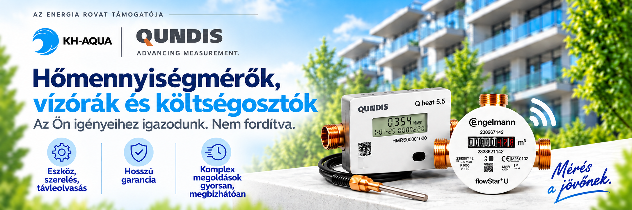 KH-AQUA / QUNDIS – Az Energia rovat támogatója. Hőmennyiségmérők, vízórák és költségosztók. Az Ön igényeihez igazodunk. Nem fordítva. Eszköz, szerelés, távleolvasás. Hosszú garancia. Komplex megoldások gyorsan, megbízhatóan. Mérés a jövőnek.
